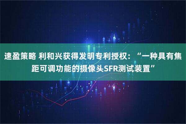 速盈策略 利和兴获得发明专利授权：“一种具有焦距可调功能的摄像头SFR测试装置”