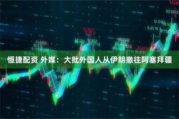 恒捷配资 外媒：大批外国人从伊朗撤往阿塞拜疆