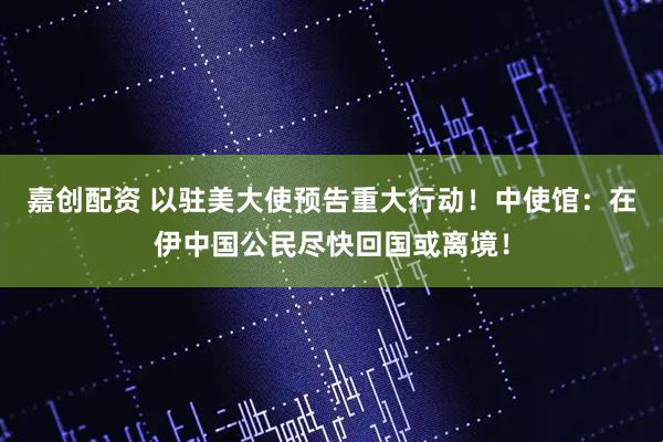嘉创配资 以驻美大使预告重大行动！中使馆：在伊中国公民尽快回国或离境！