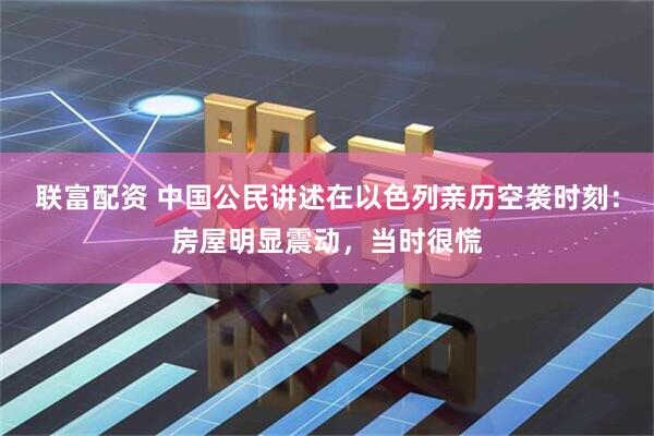 联富配资 中国公民讲述在以色列亲历空袭时刻：房屋明显震动，当时很慌