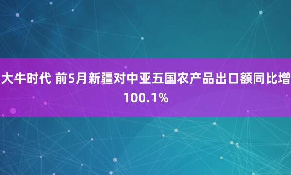 大牛时代 前5月新疆对中亚五国农产品出口额同比增100.1%