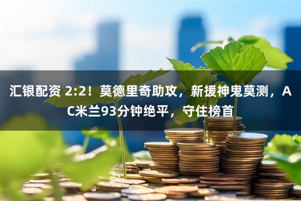 汇银配资 2:2！莫德里奇助攻，新援神鬼莫测，AC米兰93分钟绝平，守住榜首