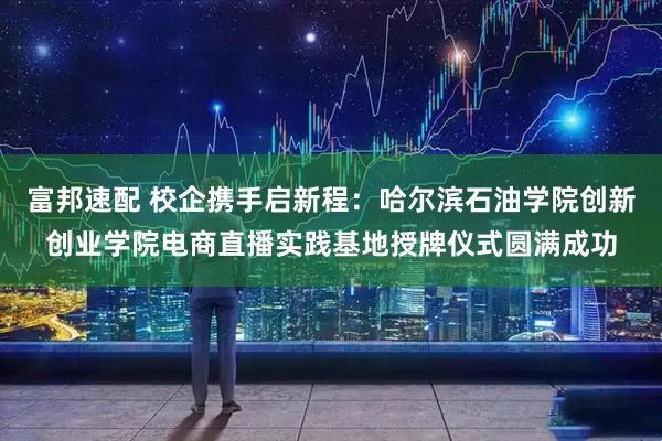 富邦速配 校企携手启新程：哈尔滨石油学院创新创业学院电商直播实践基地授牌仪式圆满成功