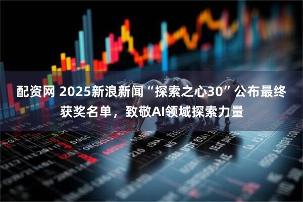 配资网 2025新浪新闻“探索之心30”公布最终获奖名单，致敬AI领域探索力量