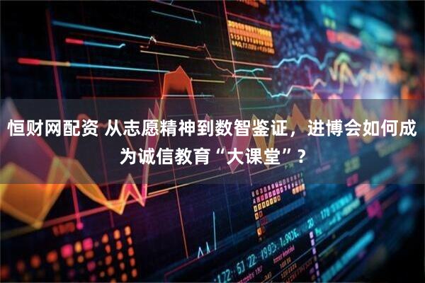 恒财网配资 从志愿精神到数智鉴证，进博会如何成为诚信教育“大课堂”？