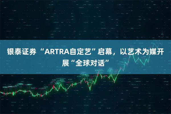 银泰证券 “ARTRA自定艺”启幕，以艺术为媒开展“全球对话”
