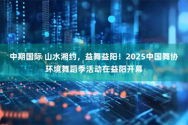 中期国际 山水湘约，益舞益阳！2025中国舞协环境舞蹈季活动在益阳开幕