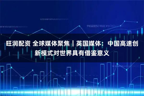 旺润配资 全球媒体聚焦|英国媒体:中国高速创新模式对世界具有借鉴意义