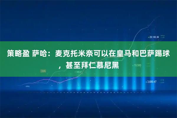 策略盈 萨哈:麦克托米奈可以在皇马和巴萨踢球,甚至拜仁慕尼黑