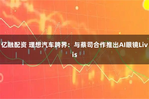 亿融配资 理想汽车跨界：与蔡司合作推出AI眼镜Livis