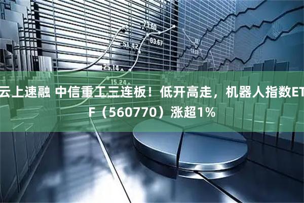 云上速融 中信重工三连板!低开高走,机器人指数ETF(560770)涨超1%