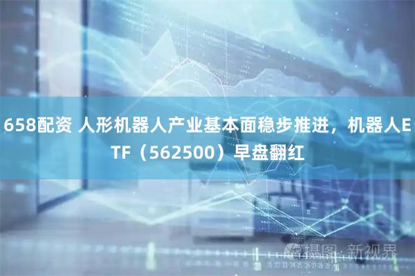 658配资 人形机器人产业基本面稳步推进,机器人ETF(562500)早盘翻红