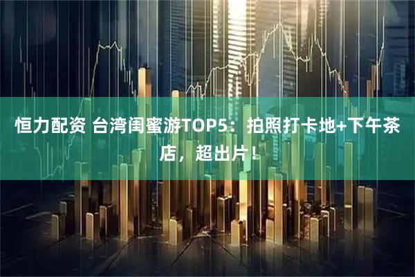 恒力配资 台湾闺蜜游TOP5:拍照打卡地+下午茶店,超出片!