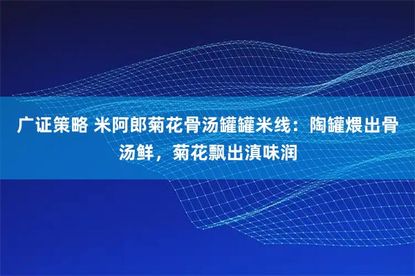 广证策略 米阿郎菊花骨汤罐罐米线:陶罐煨出骨汤鲜,菊花飘出滇味润