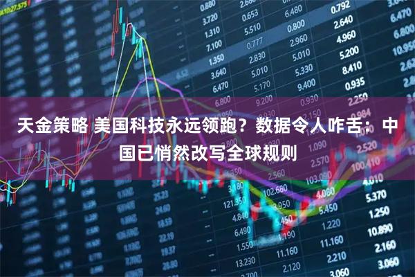 天金策略 美国科技永远领跑?数据令人咋舌:中国已悄然改写全球规则