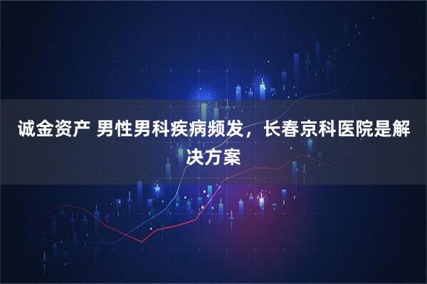诚金资产 男性男科疾病频发,长春京科医院是解决方案