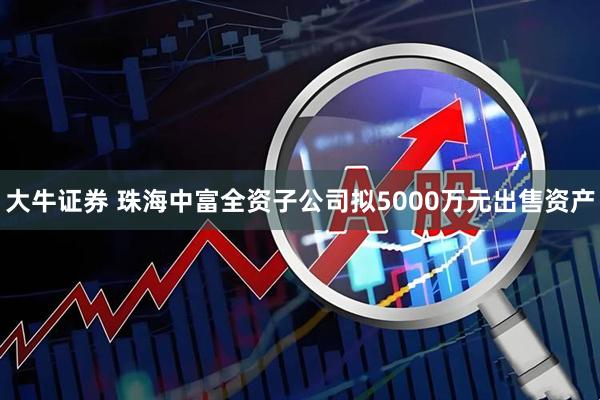 大牛证券 珠海中富全资子公司拟5000万元出售资产