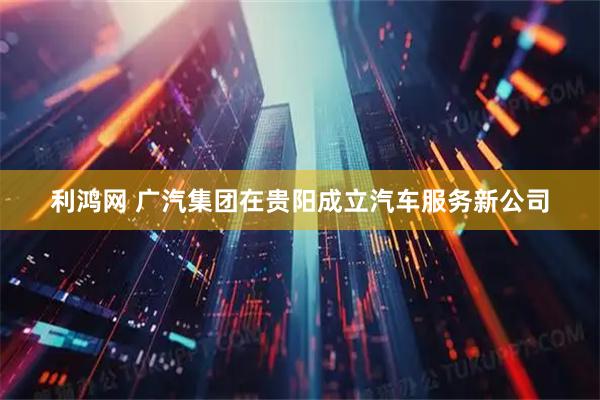 利鸿网 广汽集团在贵阳成立汽车服务新公司