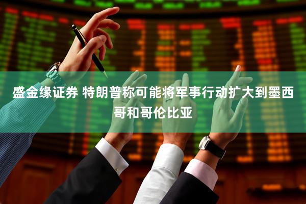 盛金缘证券 特朗普称可能将军事行动扩大到墨西哥和哥伦比亚