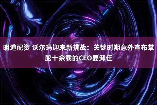 明道配资 沃尔玛迎来新挑战:关键时期意外宣布掌舵十余载的CEO要卸任