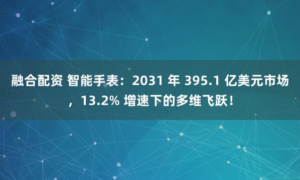 融合配资 智能手表:2031 年 395.1 亿美元市场,13.2% 增速下的多维飞跃!