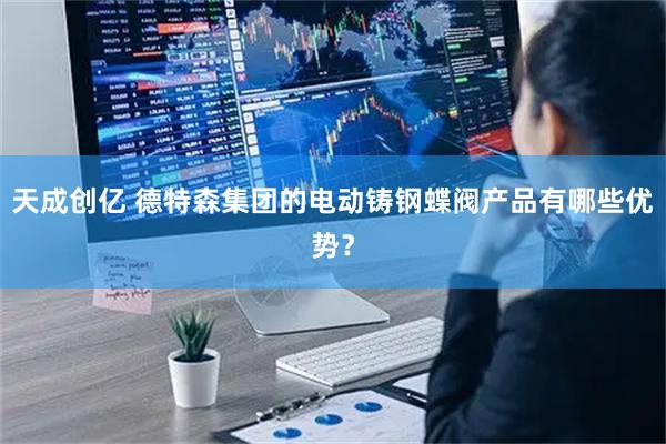 天成创亿 德特森集团的电动铸钢蝶阀产品有哪些优势?