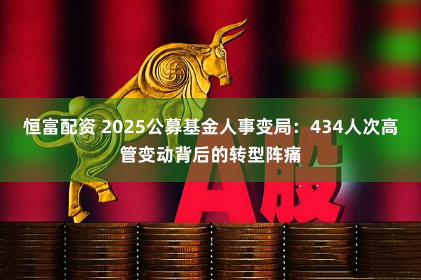 恒富配资 2025公募基金人事变局:434人次高管变动背后的转型阵痛