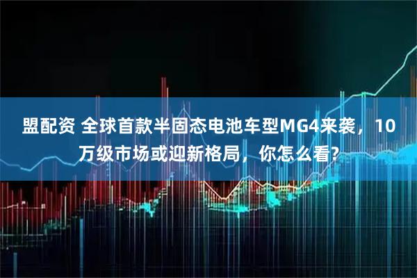 盟配资 全球首款半固态电池车型MG4来袭，10万级市场或迎新格局，你怎么看?