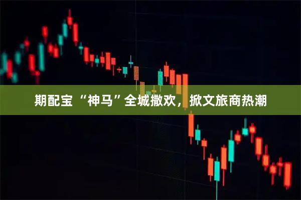 期配宝 “神马”全城撒欢，掀文旅商热潮