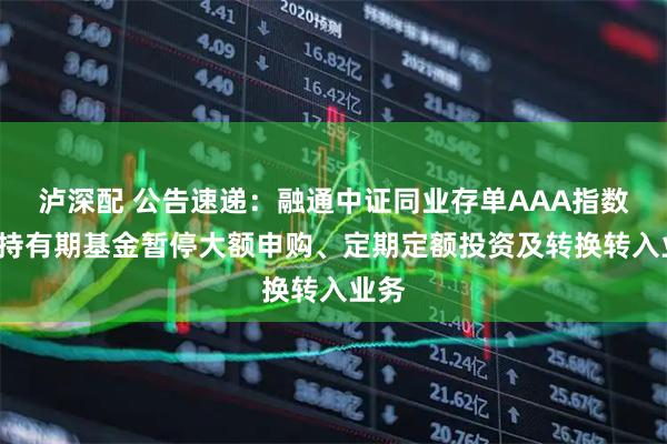 泸深配 公告速递：融通中证同业存单AAA指数7天持有期基金暂停大额申购、定期定额投资及转换转入业务