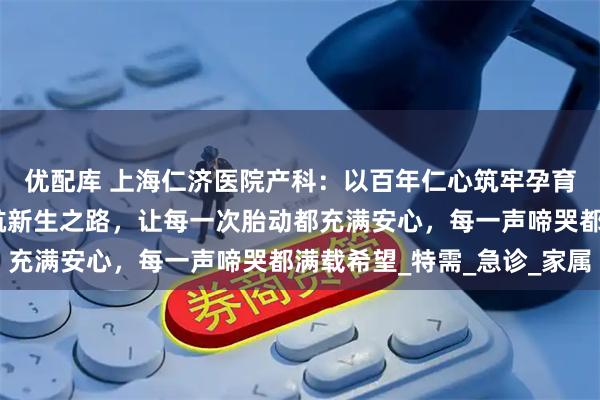 优配库 上海仁济医院产科：以百年仁心筑牢孕育基石，用精湛医术护航新生之路，让每一次胎动都充满安心，每一声啼哭都满载希望_特需_急诊_家属