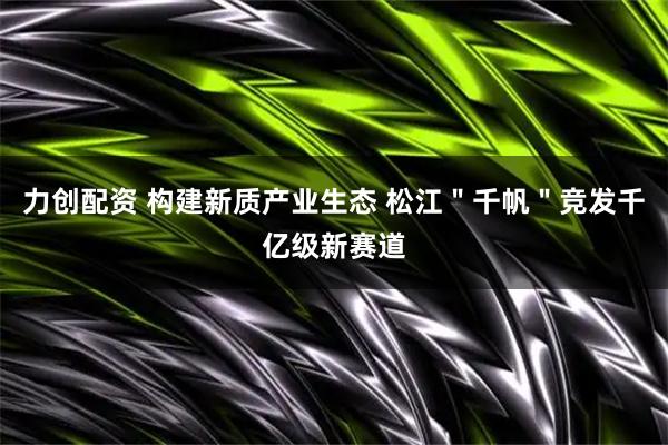 力创配资 构建新质产业生态 松江＂千帆＂竞发千亿级新赛道