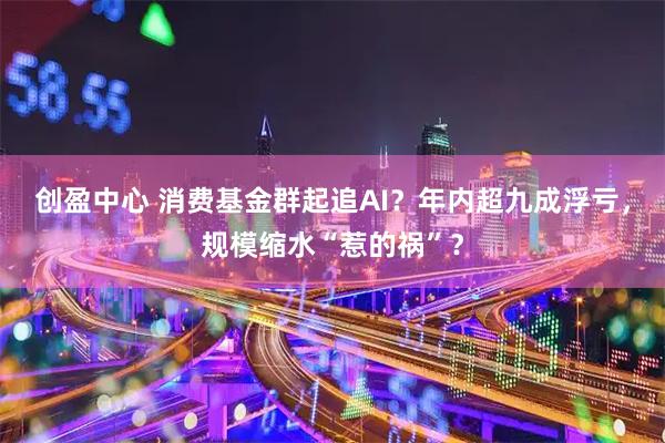 创盈中心 消费基金群起追AI?年内超九成浮亏,规模缩水“惹的祸”?