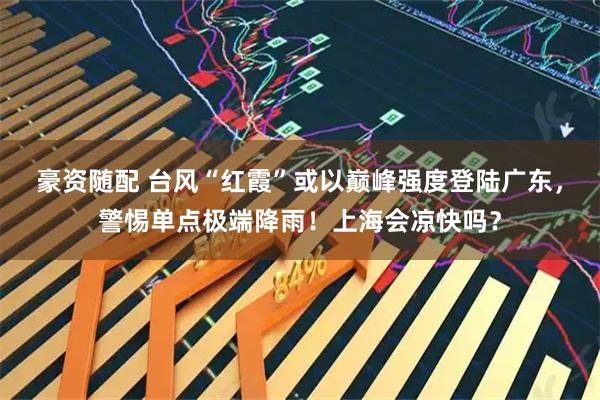 豪资随配 台风“红霞”或以巅峰强度登陆广东,警惕单点极端降雨!上海会凉快吗?