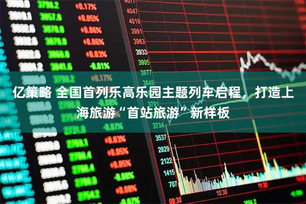 亿策略 全国首列乐高乐园主题列车启程,打造上海旅游“首站旅游”新样板