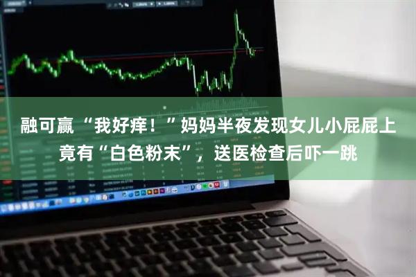 融可赢 “我好痒!”妈妈半夜发现女儿小屁屁上竟有“白色粉末”,送医检查后吓一跳