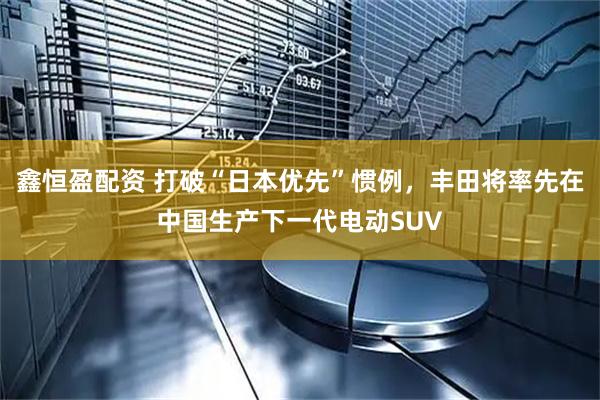 鑫恒盈配资 打破“日本优先”惯例,丰田将率先在中国生产下一代电动SUV